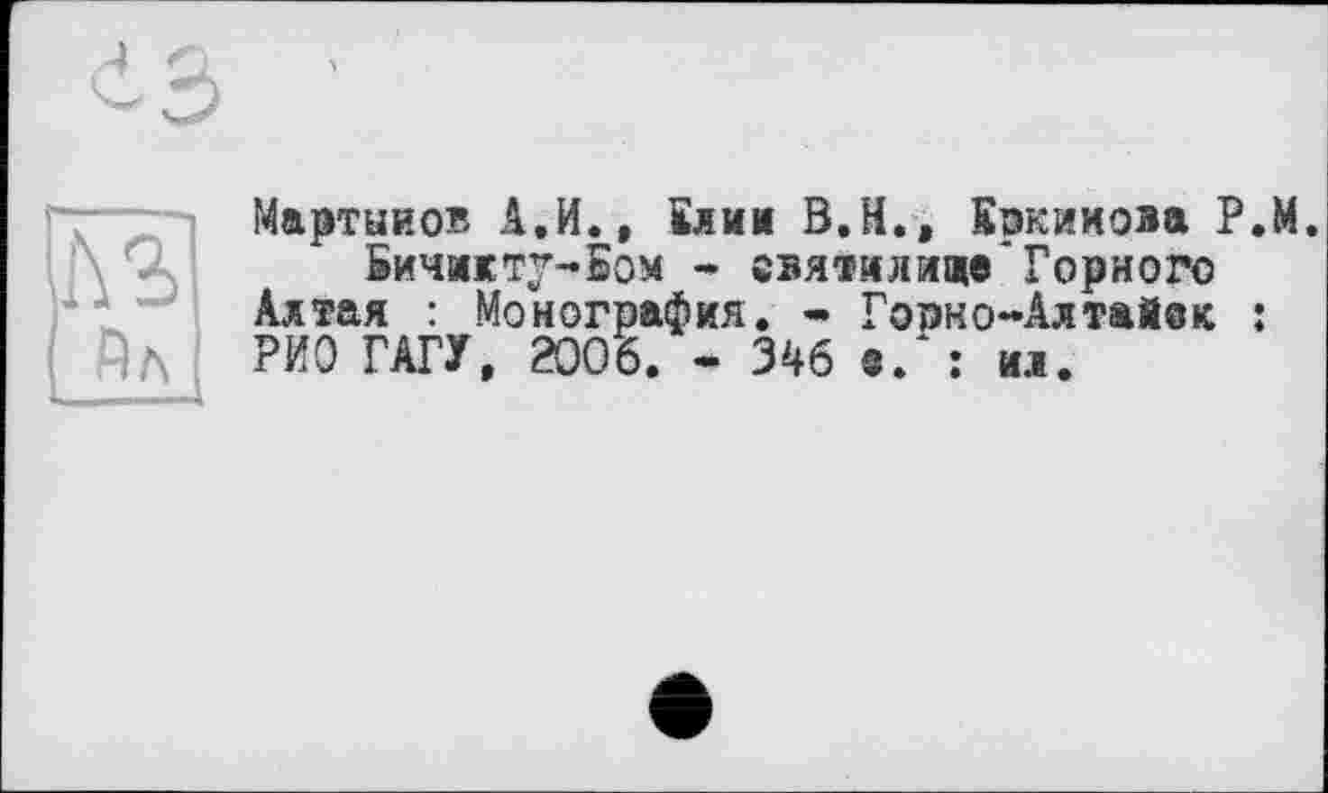 ﻿Йл
Мартынов А.И., Клим В.Н., Кркииова Р.М.
Бичикту-Бом * святилище"Горного Алтая : Монография. • Горно-Алтайек : РИО ГАГУ, 2006. - 346 е. : ил.